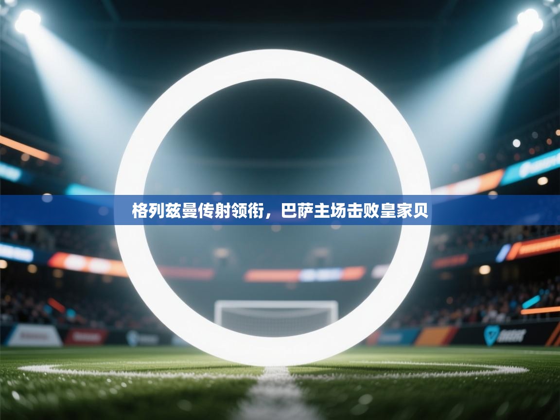 格列兹曼传射领衔，巴萨主场击败皇家贝